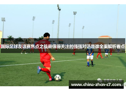 国际足球友谊赛焦点之战最值得关注的强强对话是谁全面解析看点 国际足球友谊赛焦点之战最值得关注的强强对话是谁全面解析看点