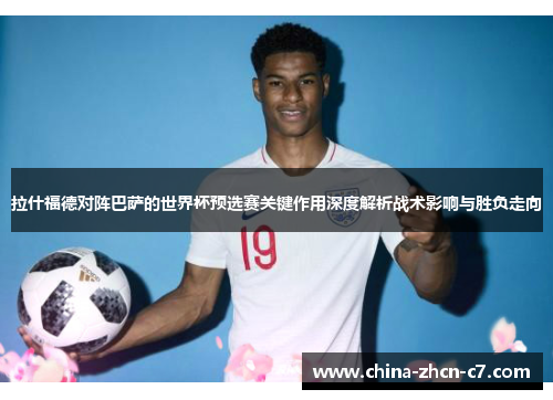 拉什福德对阵巴萨的世界杯预选赛关键作用深度解析战术影响与胜负走向 拉什福德对阵巴萨的世界杯预选赛关键作用深度解析战术影响与胜负走向