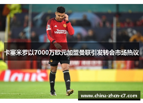 卡塞米罗以7000万欧元加盟曼联引发转会市场热议